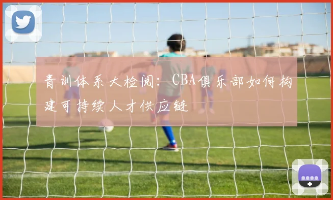 青训体系大检阅：CBA俱乐部如何构建可持续人才供应链