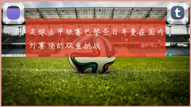足球法甲联赛巴黎圣日耳曼在国内外赛场的双重挑战
